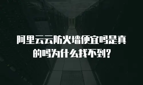阿里云云防火墙便宜吗是真的吗为什么找不到?