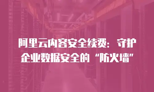 阿里云内容安全续费：守护企业数据安全的“防火墙”