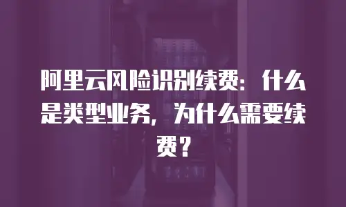 阿里云风险识别续费：什么是类型业务，为什么需要续费？