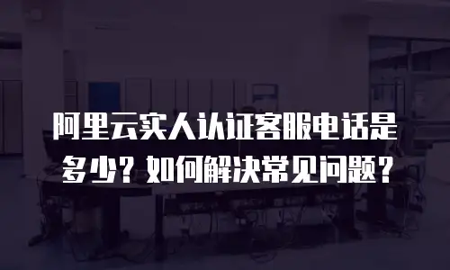 阿里云实人认证客服电话是多少？如何解决常见问题？