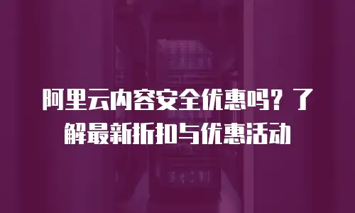 阿里云内容安全优惠吗？了解最新折扣与优惠活动