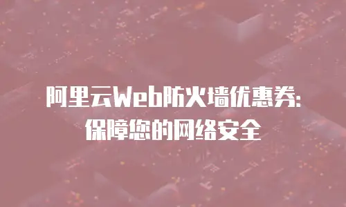 阿里云Web防火墙优惠券：保障您的网络安全