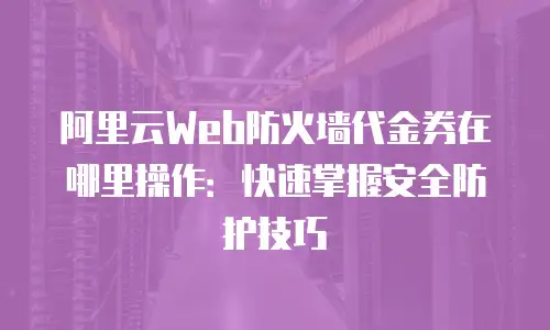 阿里云Web防火墙代金券在哪里操作：快速掌握安全防护技巧