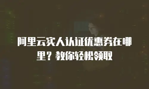 阿里云实人认证优惠券在哪里？教你轻松领取