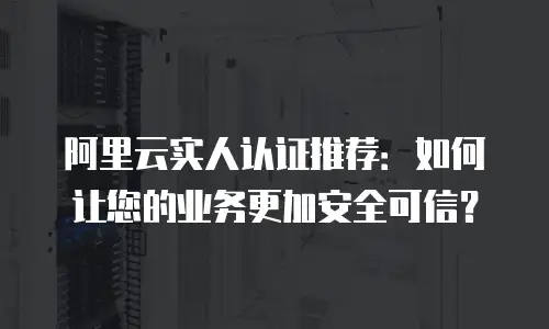 阿里云实人认证推荐：如何让您的业务更加安全可信？