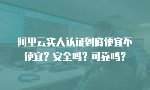阿里云实人认证到底便宜不便宜？安全吗？可靠吗？