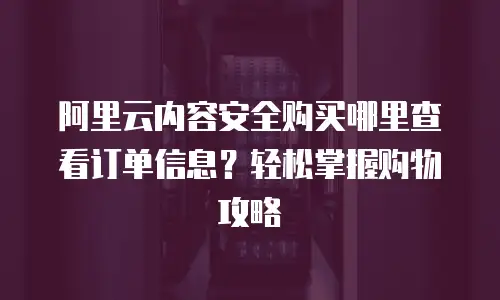 阿里云内容安全购买哪里查看订单信息？轻松掌握购物攻略