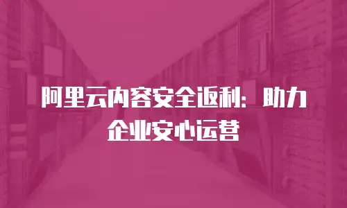 阿里云内容安全返利：助力企业安心运营