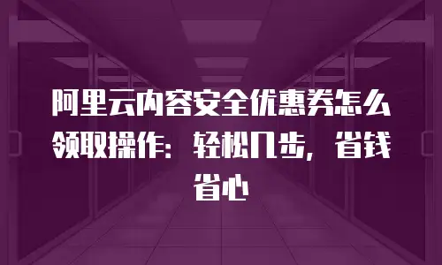 阿里云内容安全优惠券怎么领取操作：轻松几步，省钱省心