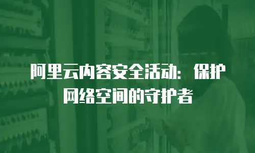 阿里云内容安全活动：保护网络空间的守护者