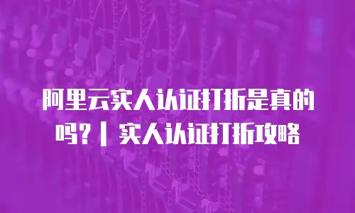 阿里云实人认证打折是真的吗？| 实人认证打折攻略