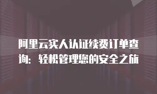 阿里云实人认证续费订单查询：轻松管理您的安全之旅