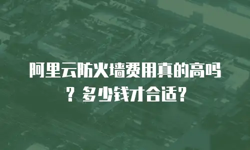 阿里云防火墙费用真的高吗？多少钱才合适？