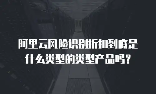 阿里云风险识别折扣到底是什么类型的类型产品吗？
