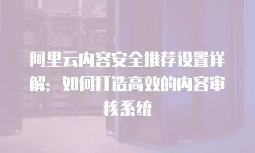 阿里云内容安全推荐设置详解：如何打造高效的内容审核系统