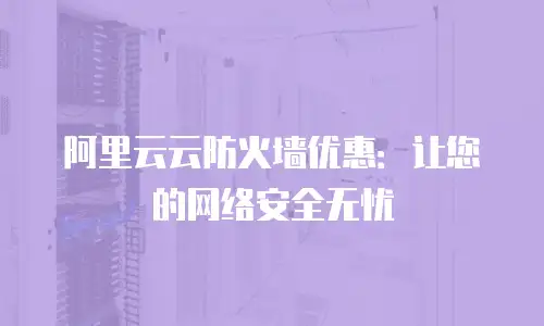 阿里云云防火墙优惠：让您的网络安全无忧