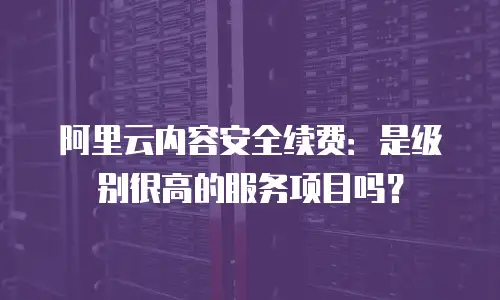 阿里云内容安全续费：是级别很高的服务项目吗？