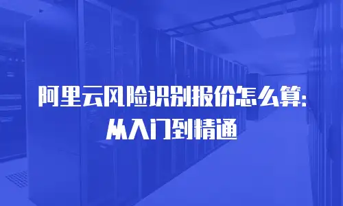 阿里云风险识别报价怎么算：从入门到精通