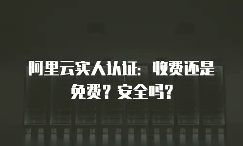 阿里云实人认证：收费还是免费？安全吗？