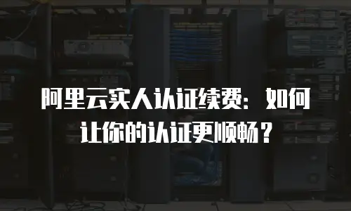 阿里云实人认证续费：如何让你的认证更顺畅？