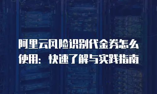 阿里云风险识别代金券怎么使用：快速了解与实践指南
