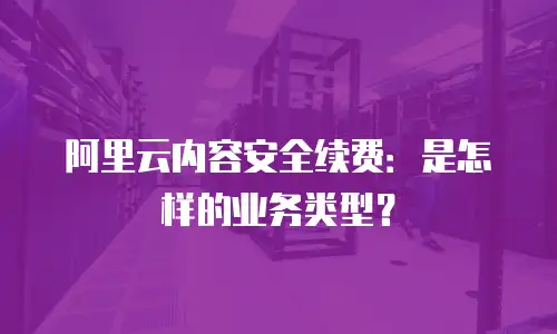 阿里云内容安全续费：是怎样的业务类型？