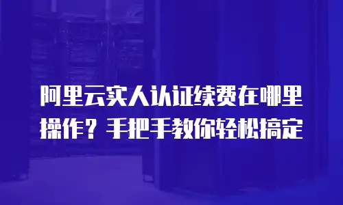 阿里云实人认证续费在哪里操作？手把手教你轻松搞定