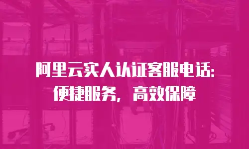 阿里云实人认证客服电话：便捷服务，高效保障