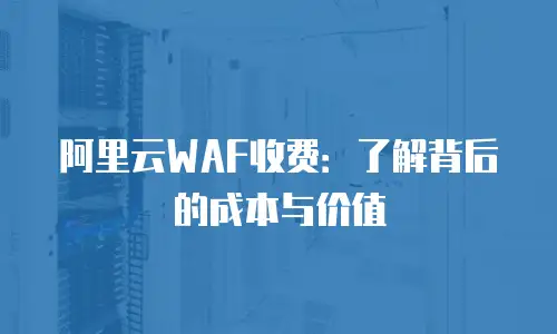 阿里云WAF收费：了解背后的成本与价值