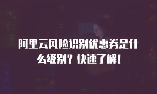 阿里云风险识别优惠券是什么级别？快速了解！