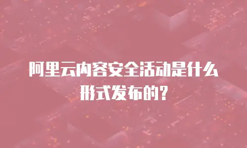 阿里云内容安全活动是什么形式发布的？