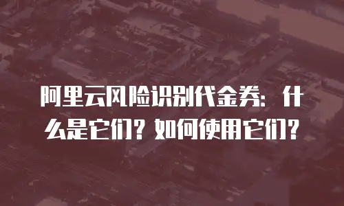 阿里云风险识别代金券：什么是它们？如何使用它们？
