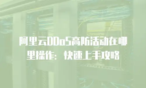 阿里云DDoS高防活动在哪里操作：快速上手攻略