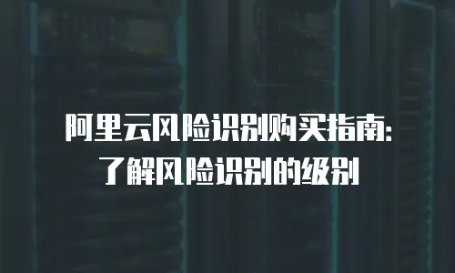 阿里云风险识别购买指南：了解风险识别的级别