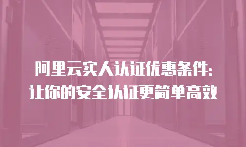 阿里云实人认证优惠条件：让你的安全认证更简单高效