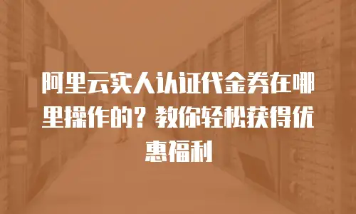 阿里云实人认证代金券在哪里操作的？教你轻松获得优惠福利