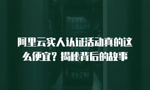 阿里云实人认证活动真的这么便宜？揭秘背后的故事