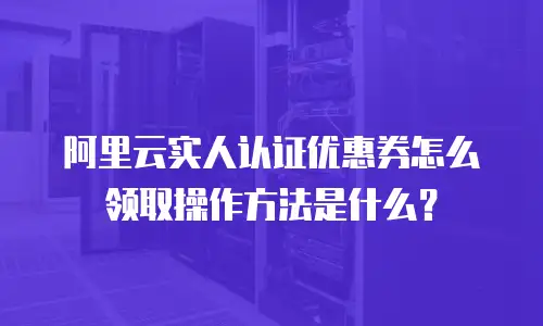 阿里云实人认证优惠券怎么领取操作方法是什么？