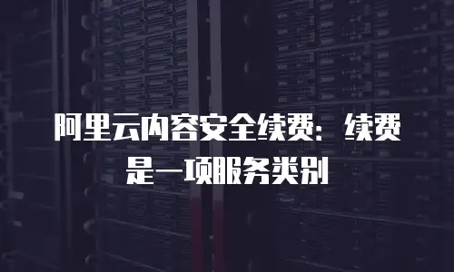 阿里云内容安全续费：续费是一项服务类别