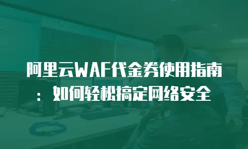阿里云WAF代金券使用指南：如何轻松搞定网络安全
