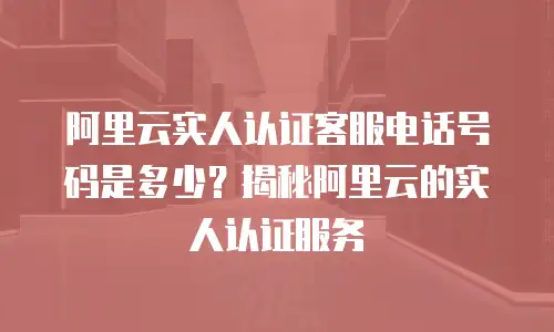 阿里云实人认证客服电话号码是多少？揭秘阿里云的实人认证服务