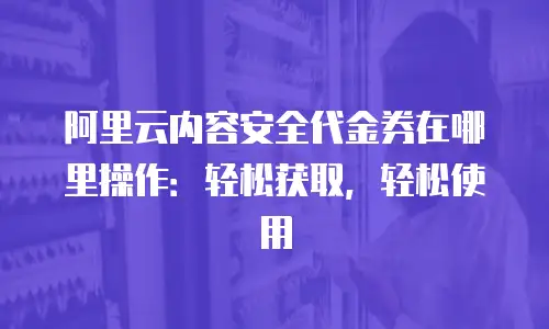 阿里云内容安全代金券在哪里操作：轻松获取，轻松使用