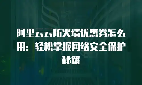 阿里云云防火墙优惠券怎么用：轻松掌握网络安全保护秘籍