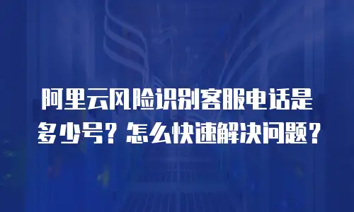 阿里云风险识别客服电话是多少号？怎么快速解决问题？