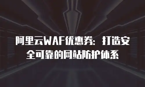 阿里云WAF优惠券：打造安全可靠的网站防护体系