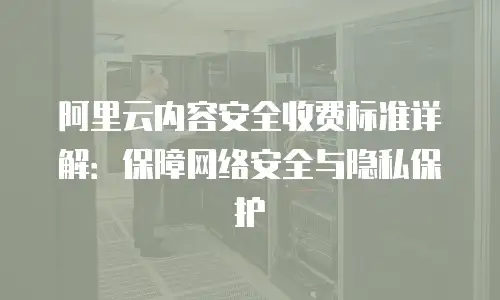 阿里云内容安全收费标准详解：保障网络安全与隐私保护