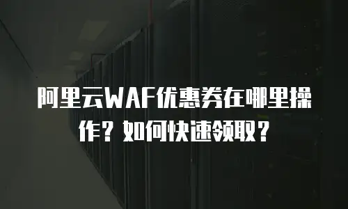 阿里云WAF优惠券在哪里操作？如何快速领取？