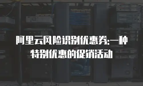 阿里云风险识别优惠券:一种特别优惠的促销活动