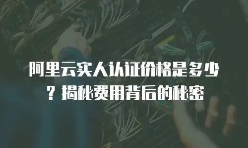 阿里云实人认证价格是多少？揭秘费用背后的秘密