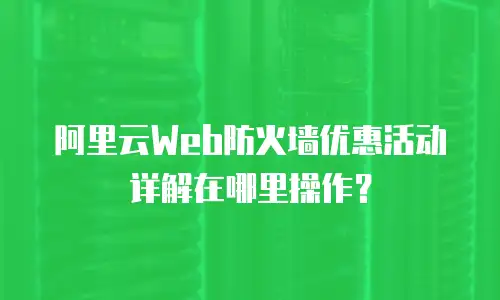 阿里云Web防火墙优惠活动详解在哪里操作？